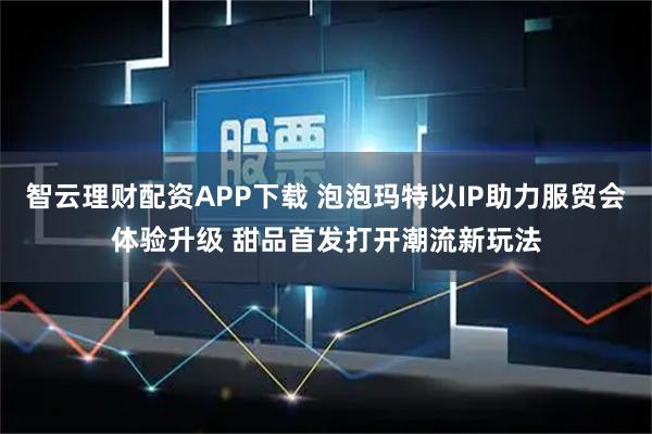 智云理财配资APP下载 泡泡玛特以IP助力服贸会体验升级 甜品首发打开潮流新玩法