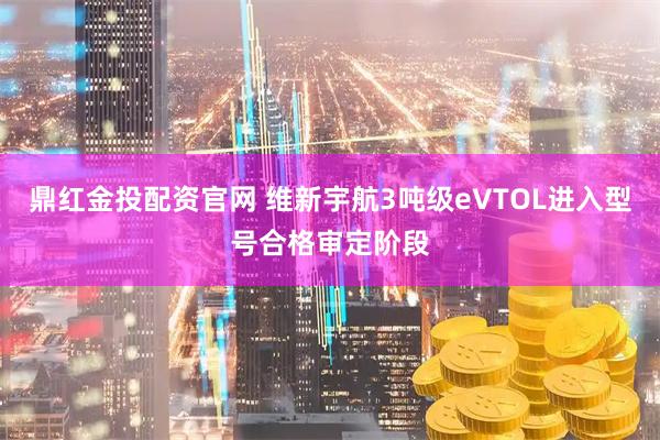 鼎红金投配资官网 维新宇航3吨级eVTOL进入型号合格审定阶段