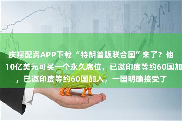 庆翔配资APP下载 “特朗普版联合国”来了？他本人任“终身主席”！10亿美元可买一个永久席位，已邀印度等约60国加入，一国明确接受了