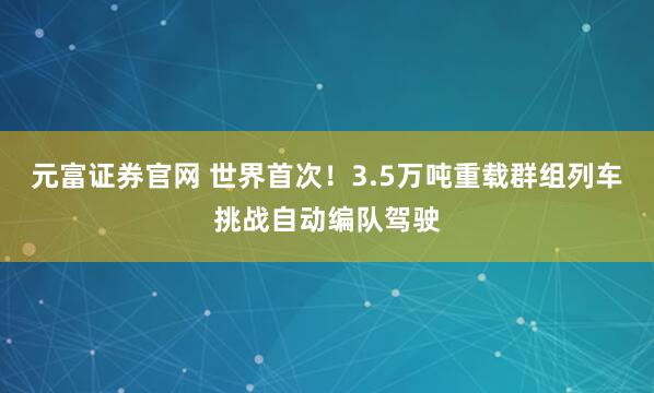 元富证券官网 世界首次！3.5万吨重载群组列车挑战自动编队驾驶