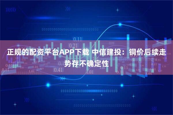 正规的配资平台APP下载 中信建投：铜价后续走势存不确定性