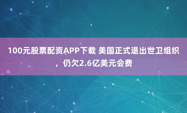 100元股票配资APP下载 美国正式退出世卫组织，仍欠2.6亿美元会费
