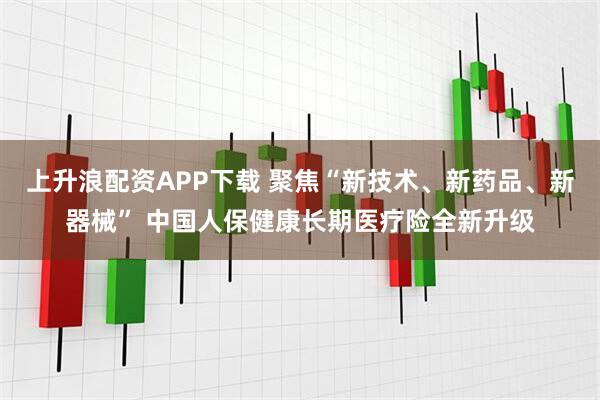 上升浪配资APP下载 聚焦“新技术、新药品、新器械” 中国人保健康长期医疗险全新升级