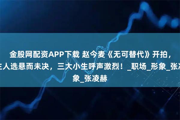 金股网配资APP下载 赵今麦《无可替代》开拍，男主人选悬而未决，三大小生呼声激烈！_职场_形象_张凌赫