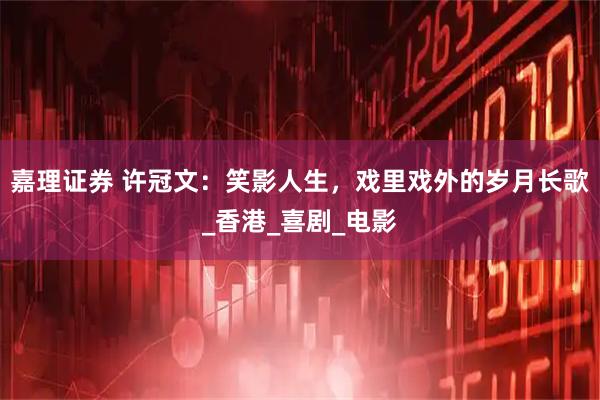 嘉理证券 许冠文：笑影人生，戏里戏外的岁月长歌_香港_喜剧_电影