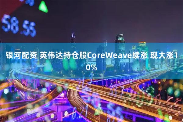 银河配资 英伟达持仓股CoreWeave续涨 现大涨10%