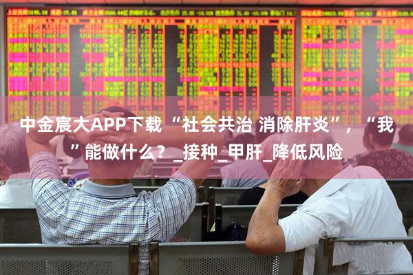 中金宸大APP下载 “社会共治 消除肝炎”，“我”能做什么？_接种_甲肝_降低风险