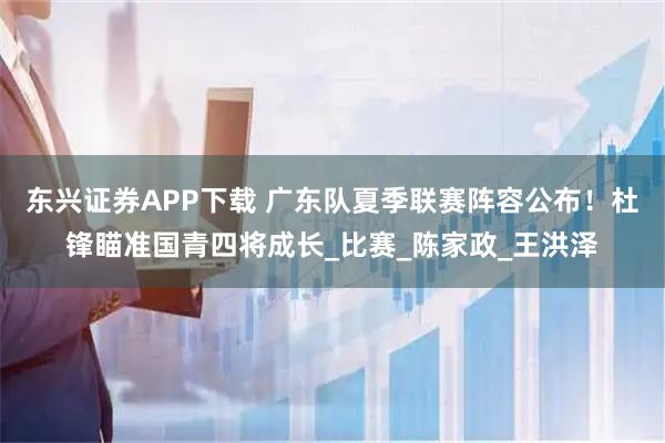 东兴证券APP下载 广东队夏季联赛阵容公布！杜锋瞄准国青四将成长_比赛_陈家政_王洪泽