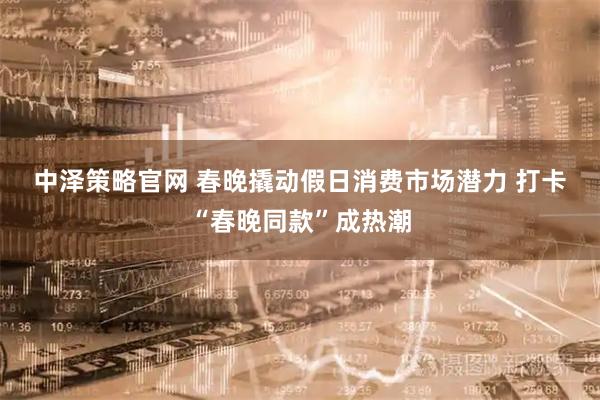 中泽策略官网 春晚撬动假日消费市场潜力 打卡“春晚同款”成热潮