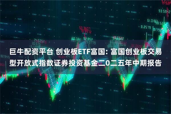 巨牛配资平台 创业板ETF富国: 富国创业板交易型开放式指数证券投资基金二0二五年中期报告