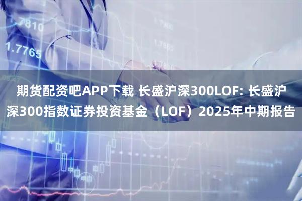 期货配资吧APP下载 长盛沪深300LOF: 长盛沪深300指数证券投资基金(LOF)2025年中期报告