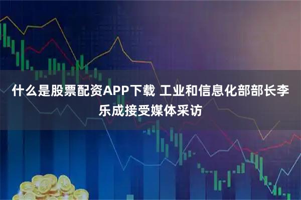 什么是股票配资APP下载 工业和信息化部部长李乐成接受媒体采访