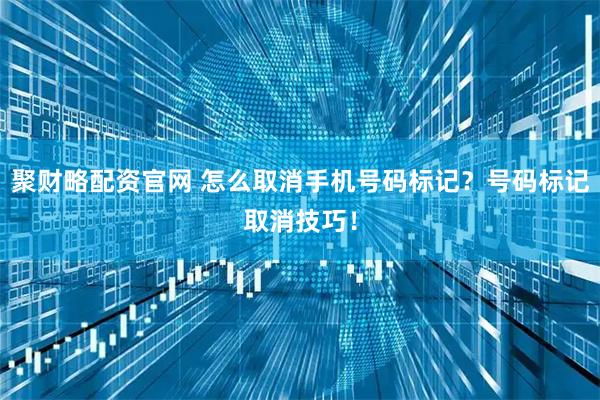 聚财略配资官网 怎么取消手机号码标记?号码标记取消技巧!