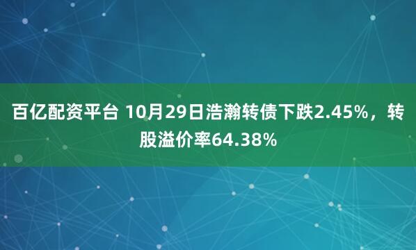 百亿配资平台 10月29日浩瀚转债下跌2.45%,转股溢价率64.38%