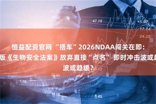 恒益配资官网 “搭车”2026NDAA闯关在即：修订版《生物安全法案》放弃直接“点名” 即时冲击波或趋缓？