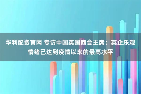 华利配资官网 专访中国英国商会主席:英企乐观情绪已达到疫情以来的最高水平