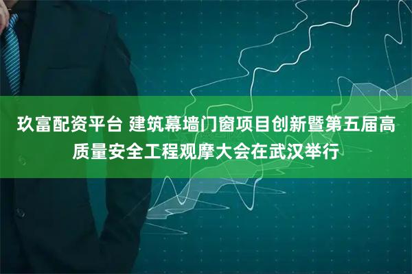 玖富配资平台 建筑幕墙门窗项目创新暨第五届高质量安全工程观摩大会在武汉举行